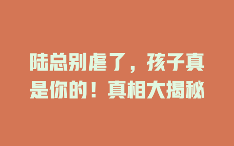 陆总别虐了，孩子真是你的！真相大揭秘