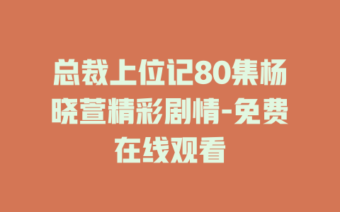 总裁上位记80集杨晓萱精彩剧情-免费在线观看