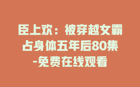 臣上欢：被穿越女霸占身体五年后80集-免费在线观看