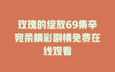 玫瑰的绽放69集辛宛柔精彩剧情免费在线观看