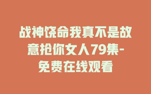 战神饶命我真不是故意抢你女人79集-免费在线观看