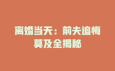 离婚当天：前夫追悔莫及全揭秘