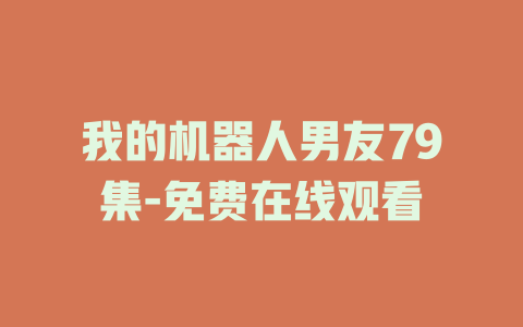 我的机器人男友79集-免费在线观看