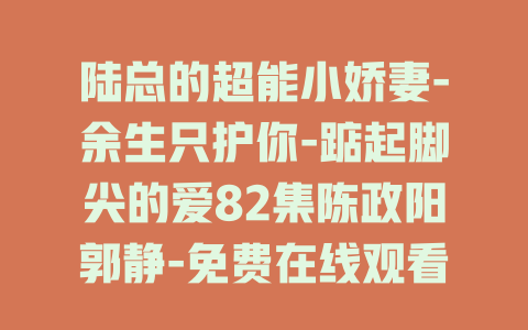 陆总的超能小娇妻-余生只护你-踮起脚尖的爱82集陈政阳郭静-免费在线观看