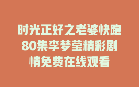 时光正好之老婆快跑80集李梦莹精彩剧情免费在线观看