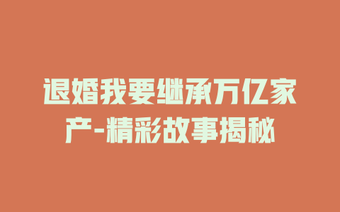 退婚我要继承万亿家产-精彩故事揭秘