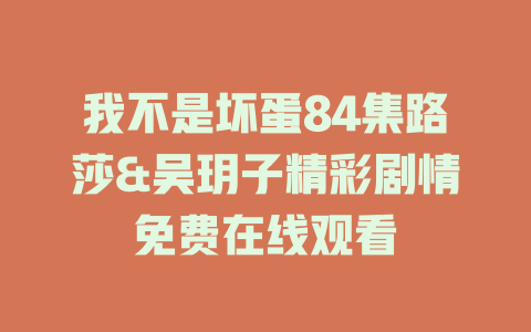 我不是坏蛋84集路莎&吴玥子精彩剧情免费在线观看