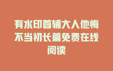 有水印首辅大人他悔不当初长篇免费在线阅读