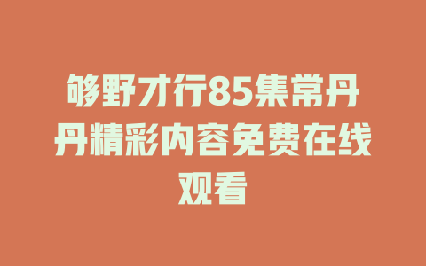 够野才行85集常丹丹精彩内容免费在线观看