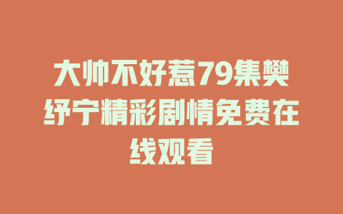 大帅不好惹79集樊纾宁精彩剧情免费在线观看