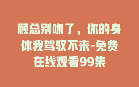顾总别吻了，你的身体我驾驭不来-免费在线观看99集