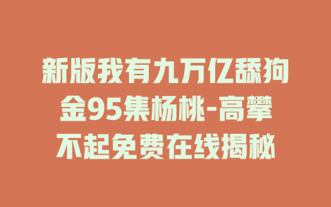 新版我有九万亿舔狗金95集杨桃-高攀不起免费在线揭秘