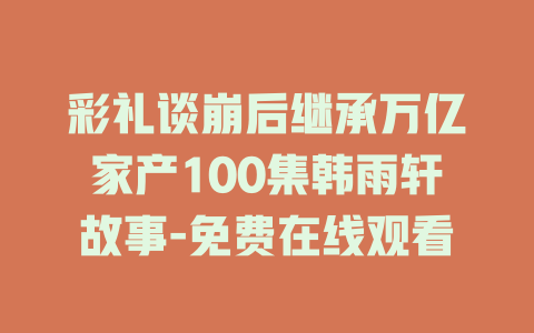 彩礼谈崩后继承万亿家产100集韩雨轩故事-免费在线观看