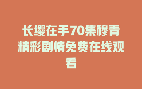 长缨在手70集穆青精彩剧情免费在线观看