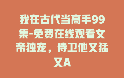 我在古代当高手99集-免费在线观看女帝独宠，侍卫他又猛又A