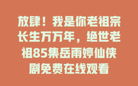 放肆！我是你老祖宗长生万万年，绝世老祖85集岳雨婷仙侠剧免费在线观看