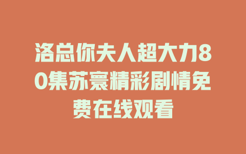 洛总你夫人超大力80集苏寰精彩剧情免费在线观看