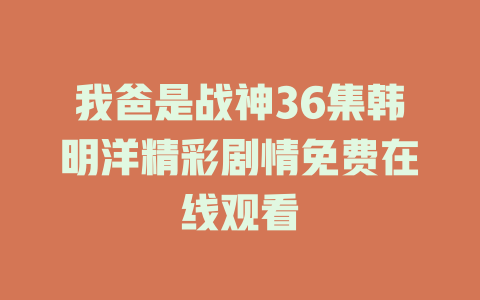 我爸是战神36集韩明洋精彩剧情免费在线观看