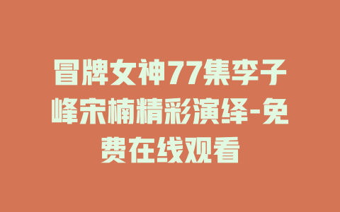冒牌女神77集李子峰宋楠精彩演绎-免费在线观看