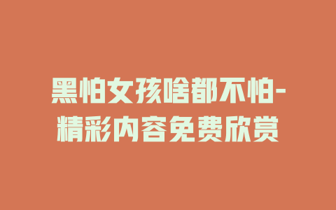 黑怕女孩啥都不怕-精彩内容免费欣赏