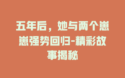 五年后，她与两个崽崽强势回归-精彩故事揭秘