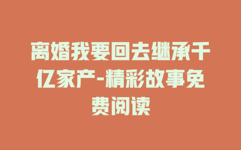 离婚我要回去继承千亿家产-精彩故事免费阅读