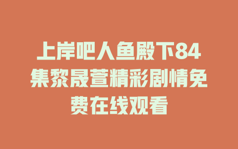 上岸吧人鱼殿下84集黎晟萱精彩剧情免费在线观看