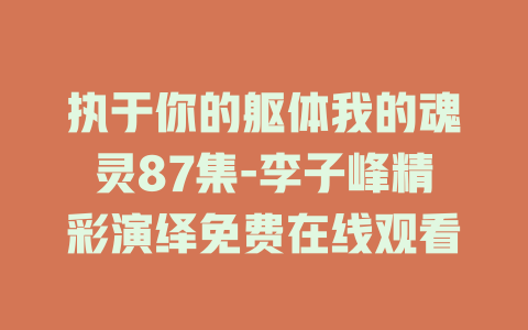 执于你的躯体我的魂灵87集-李子峰精彩演绎免费在线观看