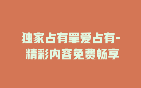 独家占有罪爱占有- 精彩内容免费畅享