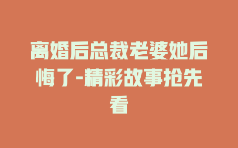 离婚后总裁老婆她后悔了-精彩故事抢先看
