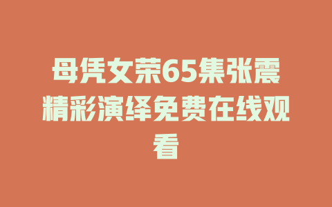 母凭女荣65集张震精彩演绎免费在线观看