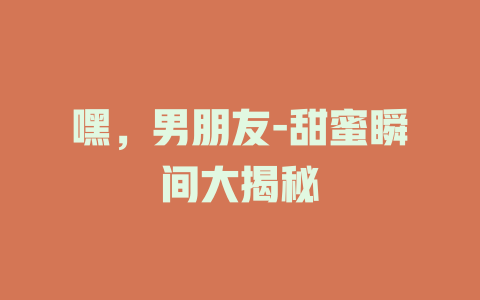 嘿，男朋友-甜蜜瞬间大揭秘