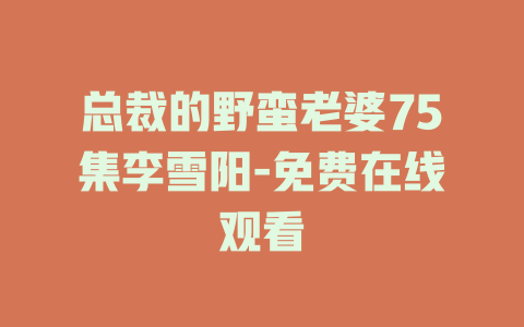总裁的野蛮老婆75集李雪阳-免费在线观看