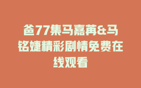 爸77集马嘉苒&马铭婕精彩剧情免费在线观看