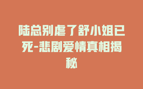 陆总别虐了舒小姐已死-悲剧爱情真相揭秘