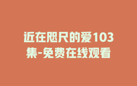 近在咫尺的爱103集-免费在线观看