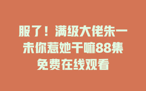 服了！满级大佬朱一未你惹她干嘛88集免费在线观看