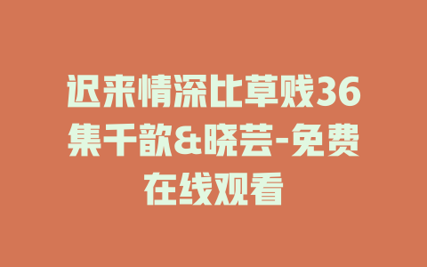迟来情深比草贱36集千歆&晓芸-免费在线观看