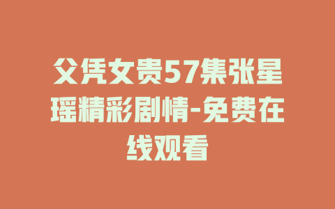 父凭女贵57集张星瑶精彩剧情-免费在线观看