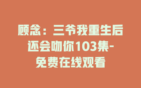 顾念：三爷我重生后还会吻你103集-免费在线观看