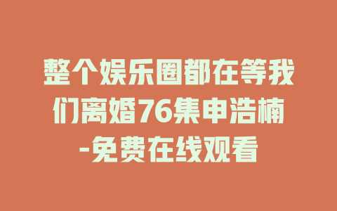 整个娱乐圈都在等我们离婚76集申浩楠-免费在线观看