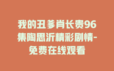 我的丑爹肖长贵96集陶思沂精彩剧情-免费在线观看