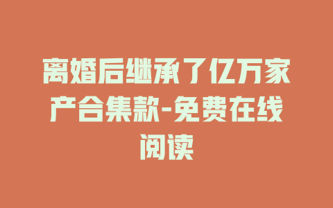离婚后继承了亿万家产合集款-免费在线阅读