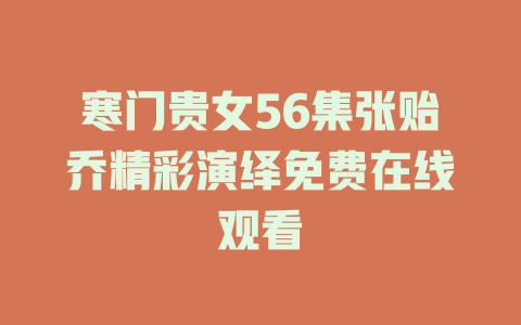 寒门贵女56集张贻乔精彩演绎免费在线观看