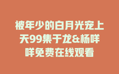 被年少的白月光宠上天99集于龙&杨咩咩免费在线观看