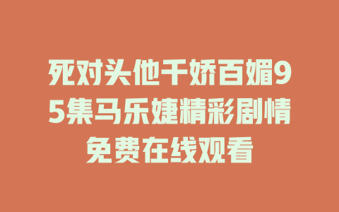 死对头他千娇百媚95集马乐婕精彩剧情免费在线观看