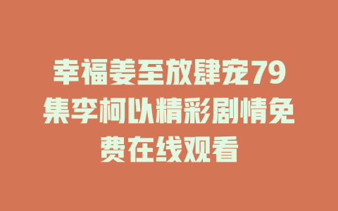 幸福姜至放肆宠79集李柯以精彩剧情免费在线观看