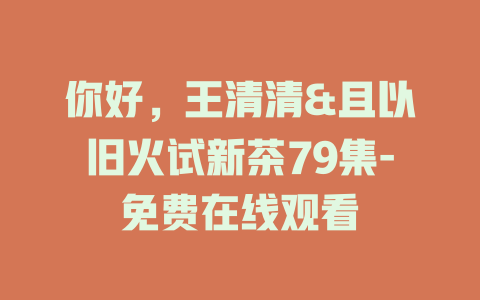 你好，王清清&且以旧火试新茶79集-免费在线观看