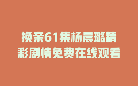 换亲61集杨晨璐精彩剧情免费在线观看