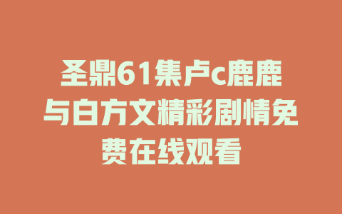 圣鼎61集卢c鹿鹿与白方文精彩剧情免费在线观看